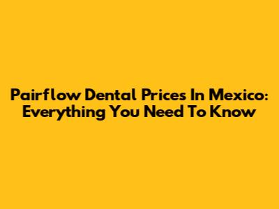 Pairflow Dental Prices In Mexico: Everything You Need To Know