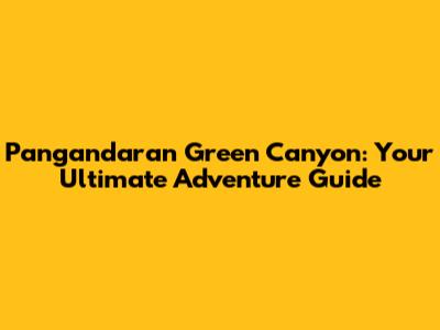 Pangandaran Green Canyon: Your Ultimate Adventure Guide