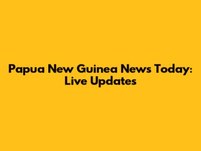 Papua New Guinea News Today: Live Updates