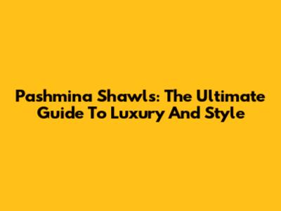 Pashmina Shawls: The Ultimate Guide To Luxury And Style