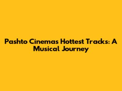 Pashto Cinema's Hottest Tracks: A Musical Journey