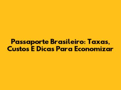Passaporte Brasileiro: Taxas, Custos E Dicas Para Economizar