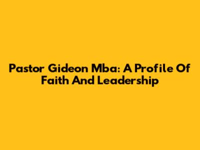 Pastor Gideon Mba: A Profile Of Faith And Leadership