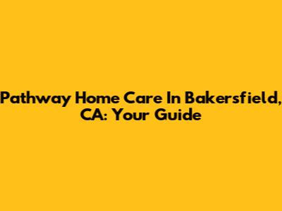 Pathway Home Care In Bakersfield, CA: Your Guide