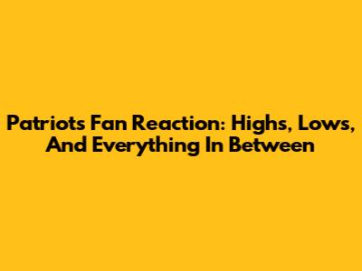 Patriots Fan Reaction: Highs, Lows, And Everything In Between