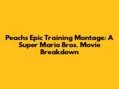 Peach's Epic Training Montage: A Super Mario Bros. Movie Breakdown