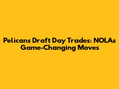 Pelicans Draft Day Trades: NOLA's Game-Changing Moves