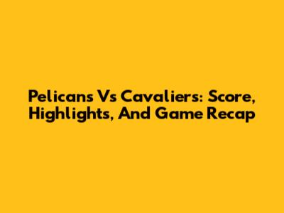 Pelicans Vs Cavaliers: Score, Highlights, And Game Recap