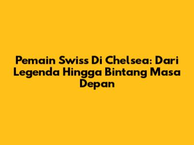Pemain Swiss Di Chelsea: Dari Legenda Hingga Bintang Masa Depan