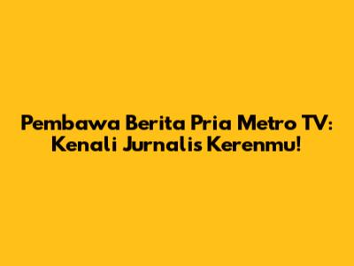 Pembawa Berita Pria Metro TV: Kenali Jurnalis Kerenmu!