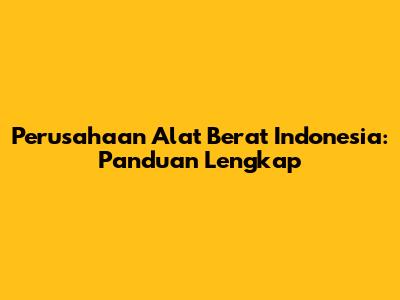 Perusahaan Alat Berat Indonesia: Panduan Lengkap
