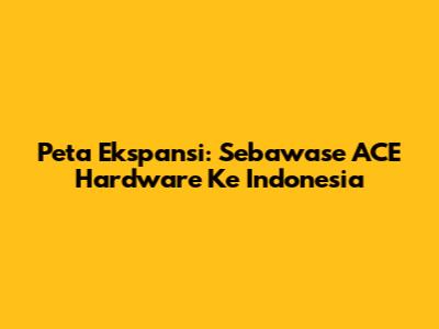 Peta Ekspansi: Sebawase ACE Hardware Ke Indonesia