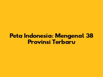 Peta Indonesia: Mengenal 38 Provinsi Terbaru