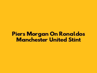 Piers Morgan On Ronaldo's Manchester United Stint