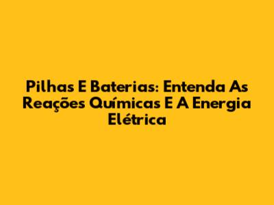 Pilhas E Baterias: Entenda As Reações Químicas E A Energia Elétrica