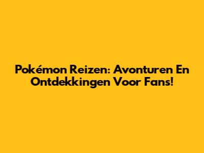 Pokémon Reizen: Avonturen En Ontdekkingen Voor Fans!