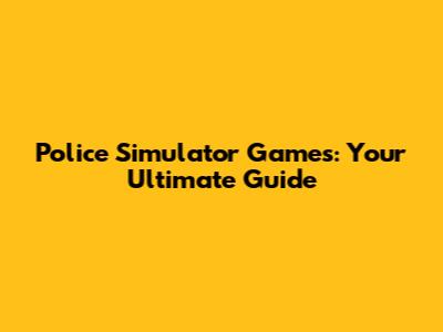 Police Simulator Games: Your Ultimate Guide