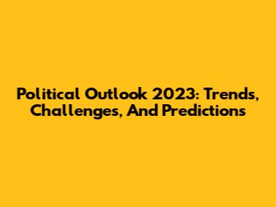 Political Outlook 2023: Trends, Challenges, And Predictions