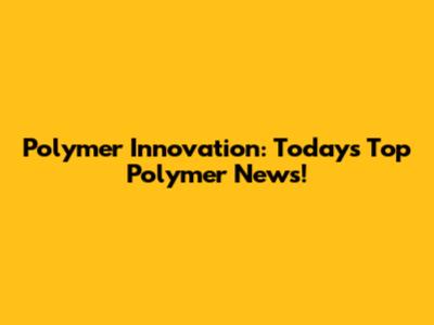 Polymer Innovation: Today's Top Polymer News!