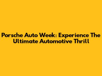 Porsche Auto Week: Experience The Ultimate Automotive Thrill