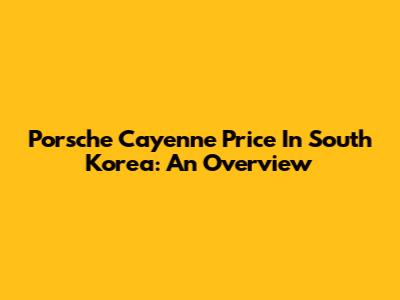 Porsche Cayenne Price In South Korea: An Overview