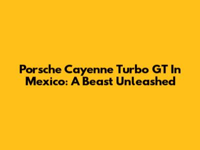 Porsche Cayenne Turbo GT In Mexico: A Beast Unleashed