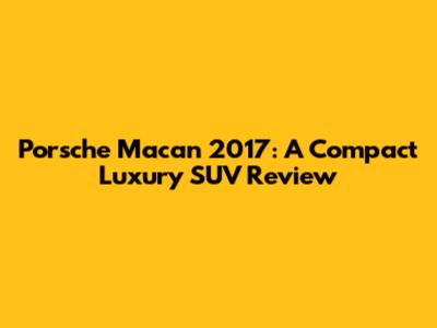 Porsche Macan 2017: A Compact Luxury SUV Review