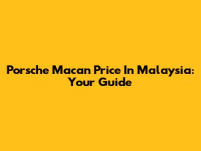 Porsche Macan Price In Malaysia: Your Guide