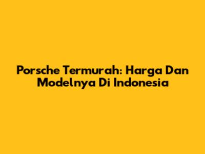 Porsche Termurah: Harga Dan Modelnya Di Indonesia