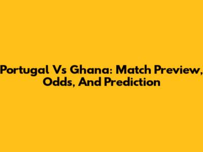 Portugal Vs Ghana: Match Preview, Odds, And Prediction