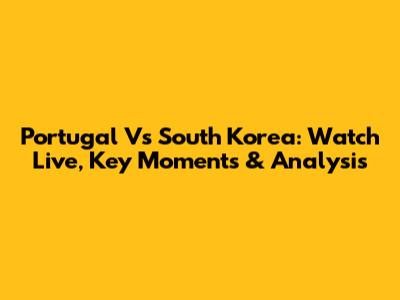 Portugal Vs South Korea: Watch Live, Key Moments & Analysis