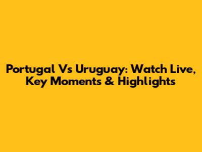 Portugal Vs Uruguay: Watch Live, Key Moments & Highlights