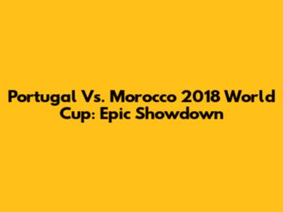 Portugal Vs. Morocco 2018 World Cup: Epic Showdown