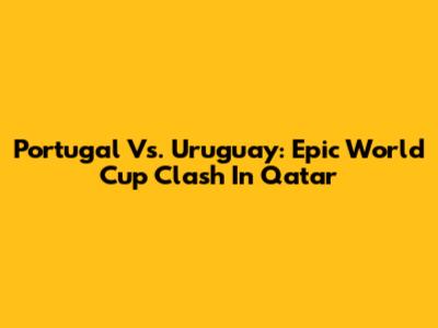 Portugal Vs. Uruguay: Epic World Cup Clash In Qatar