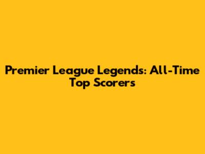 Premier League Legends: All-Time Top Scorers