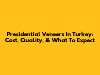 Presidential Veneers In Turkey: Cost, Quality, & What To Expect