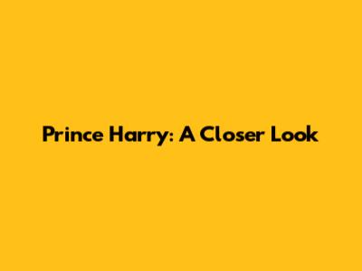 Prince Harry: A Closer Look