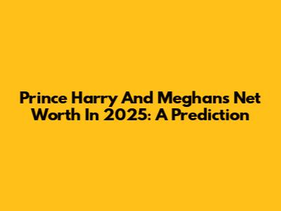 Prince Harry And Meghan's Net Worth In 2025: A Prediction