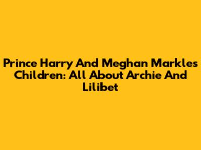 Prince Harry And Meghan Markle's Children: All About Archie And Lilibet
