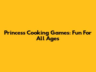 Princess Cooking Games: Fun For All Ages