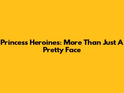 Princess Heroines: More Than Just A Pretty Face