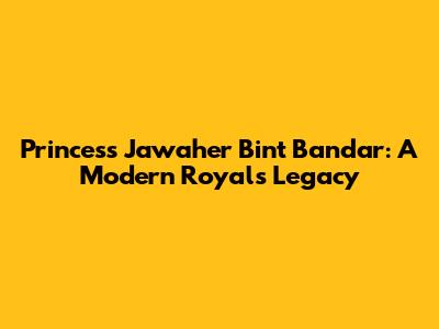 Princess Jawaher Bint Bandar: A Modern Royal's Legacy
