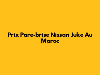 Prix Pare-brise Nissan Juke Au Maroc
