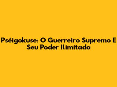 Pséigokuse: O Guerreiro Supremo E Seu Poder Ilimitado