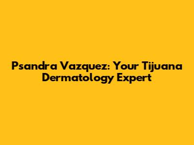 Psandra Vazquez: Your Tijuana Dermatology Expert