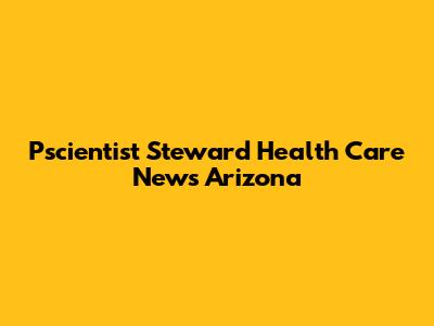 Pscientist Steward Health Care News Arizona