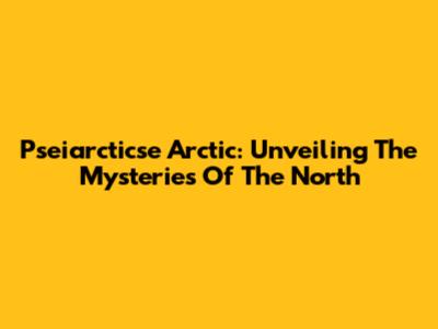 Pseiarcticse Arctic: Unveiling The Mysteries Of The North