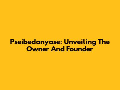 Pseibedanyase: Unveiling The Owner And Founder