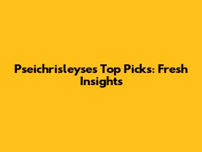 Pseichrisleyse's Top Picks: Fresh Insights