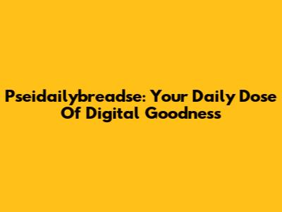 Pseidailybreadse: Your Daily Dose Of Digital Goodness